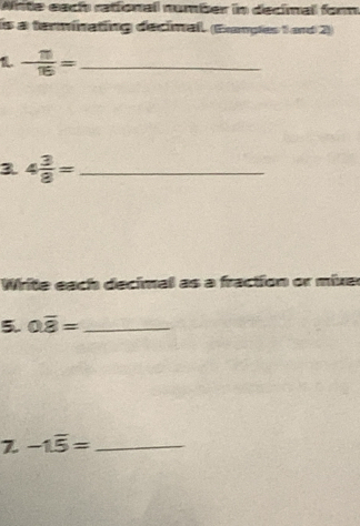 Write each rational number in decimal form 
is a terminating decimal. (Eramples 1 and 2) 
1. - 11/16 = _ 
3 4 3/8 = _ 
Write each decimal as a fraction or mixer 
5. 0.overline 8= _ 
Z -1.overline 5= _