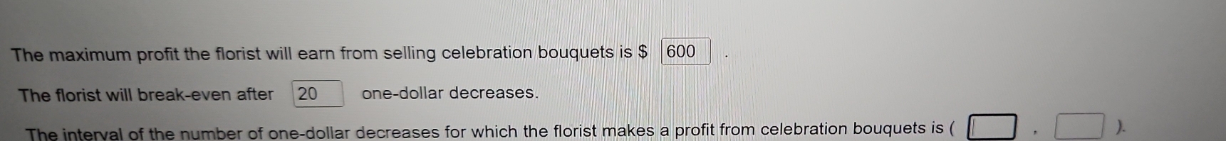 The maximum profit the florist will earn from selling celebration bouquets is $ 600
The florist will break-even after 20 one-dollar decreases. 
The interval of the number of one-dollar decreases for which the florist makes a profit from celebration bouquets is ( (□ ,□ ).