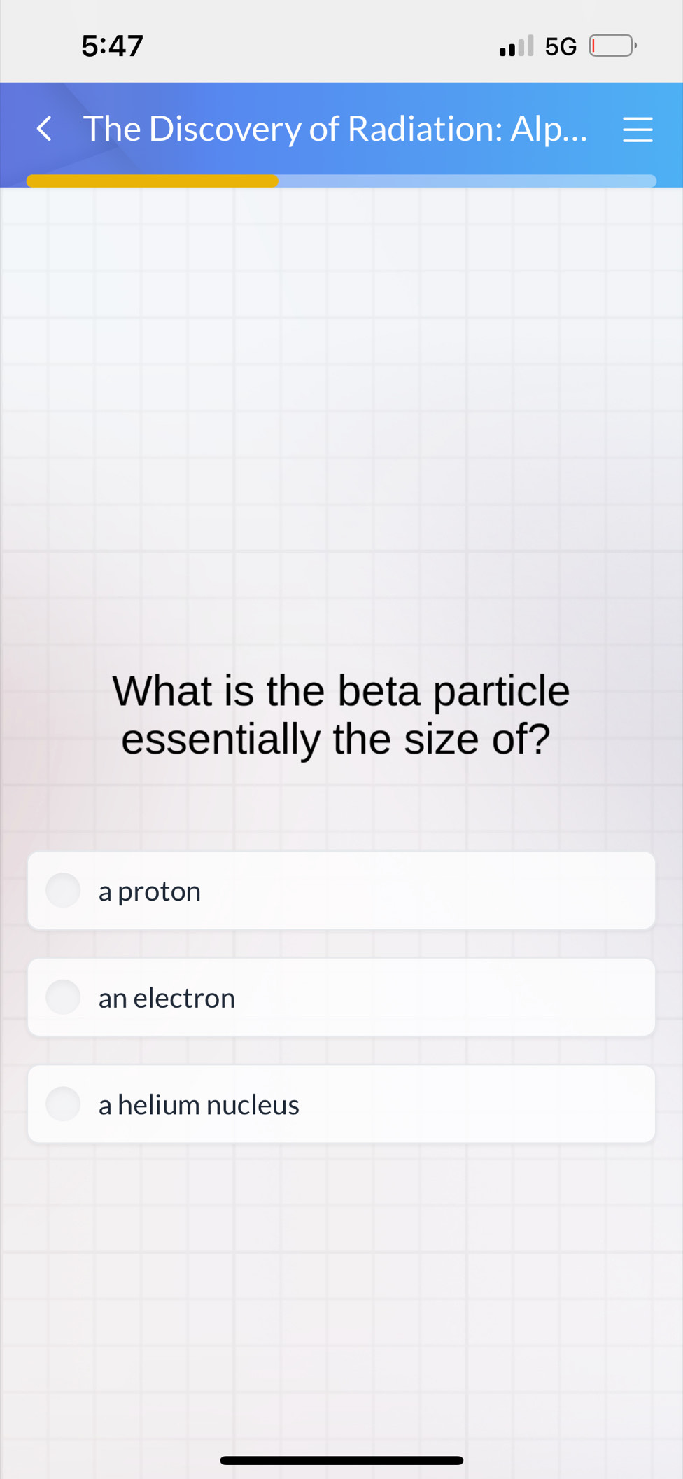 5:47 
5G
The Discovery of Radiation: Alp...
What is the beta particle
essentially the size of?
a proton
an electron
a helium nucleus