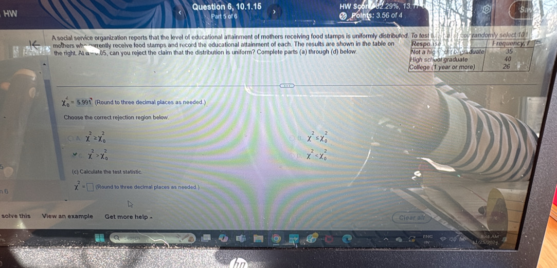 Question 6, 10.1.15
HW HW Sc 2 29% 1
Part 5 of 6 oints: 3.56 of 4
A social service organization reports that the level of educational attainment of mothers receiving food stamps is uniformly distributed. To test t a cov randomly select 10
mothers wh^(~ently receive food stamps and record the educational attainment of each. The results are shown in the table on
the right AIa-v.05 , can you reject the claim that the distribution is uniform? Complete parts (a) through (d) below.
chi _0^4=5.991 (Round to three decimal places as needed.)
Choose the correct rejection region below.
A chi ^2)≥ chi _0^(2
B. x^2)≤ x_0^(2
chi ^2)>chi _0^(2
chi ^2)
(c) Calculate the test statistic
chi^2= (Round to three decimal places as needed.)
n6
solve this View an example Get more help - Clear all