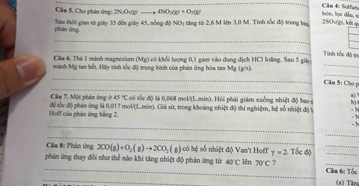 Sulfurio 
Câu 5. Cho phản ứng: 2N_2O_5(g)_  to 4NO_2(g)+O_2(g)
bón, lọc dầu, x 
Sau thời gian từ giây 35 đến giây 45, nồng độ NO_2 tăng từ 2,6 M lên 3,0 M. Tính tốc độ trung bìn 2SO_3(g) , kết qu 
phản ứng. 
_ 
_ 
Tính tốc độ trư 
Câu 6. Thả 1 mảnh magnesium (Mg) có khối lượng 0, 1 gam vào dung dịch HCl loãng. Sau 5 giây 
mảnh Mg tan hết. Hãy tính tốc độ trung bình của phản ứng hòa tan Mg (g/s). 
_ 
_ 
_ 
_ 
Câu 5: Cho p 
Câu 7. Một phản ứng ở 45°C có tốc độ là 0,068 mol/(L.min). Hỏi phải giảm xuống nhiệt độ bao b) ( a) 
để tốc độ phản ứng là 0,017 mol/(L.min). Giả sử, trong khoảng nhiệt độ thí nghiệm, hệ số nhiệt độ V - N 
- N 
_ 
Hoff của phản ứng bằng 2. - N 
_ 
_ 
Câu 8: Phản ứng 2CO(g)+O_2(g)to 2CO_2(g) có hệ số nhiệt độ Van't Hoff gamma =2. Tốc độ__ 
_phản ứng thay đồi như thế nào khi tăng nhiệt độ phản ứng từ 40°C lên 70°C ? Câu 6: Tốc 
_ 
(a) Tăn