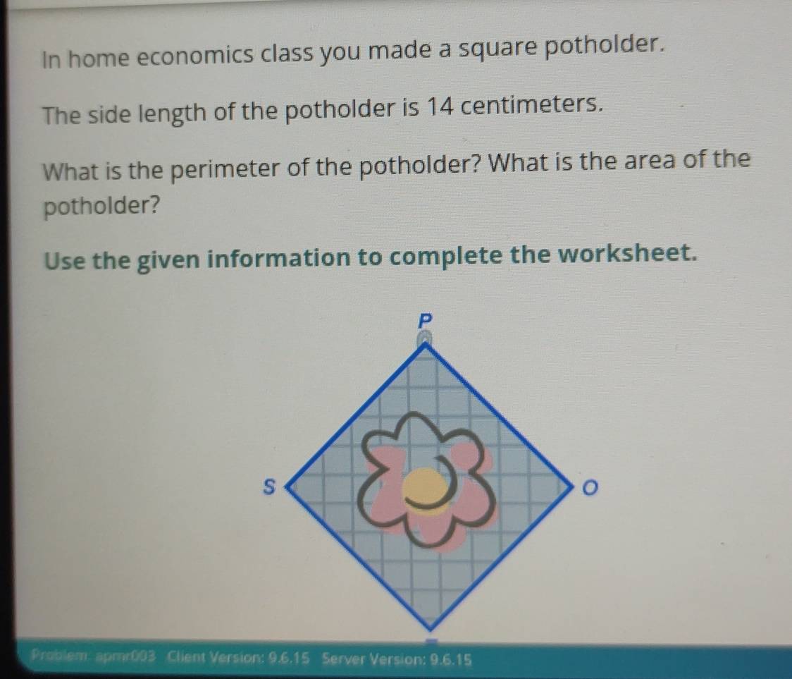 In home economics class you made a square potholder. 
The side length of the potholder is 14 centimeters. 
What is the perimeter of the potholder? What is the area of the 
potholder? 
Use the given information to complete the worksheet. 
Problem: apmr003 Client Version: 9.6.15 Server Version: 9.6.15