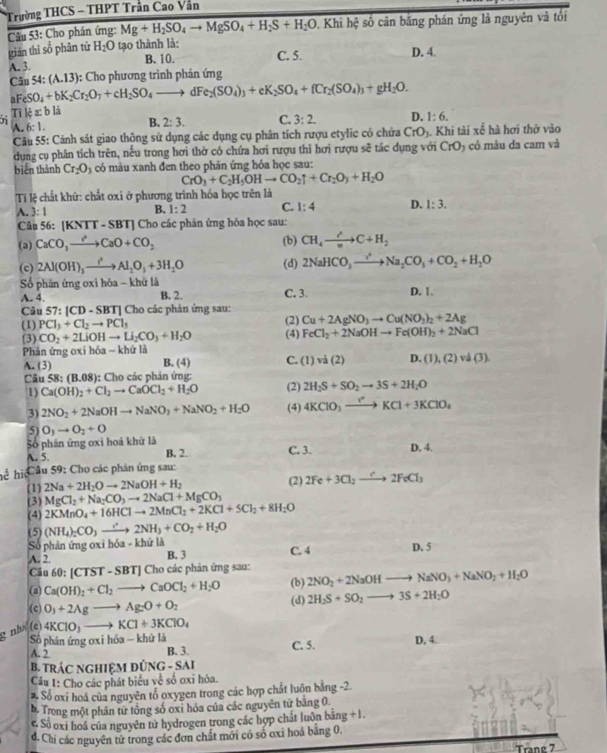 Trường THCS - THPT Trần Cao Vần
Câu 53: Cho phần ứng: Mg+H_2SO_4to MgSO_4+H_2S+H_2O , Khi hệ số cân băng phán ứng là nguyên và tối
giản thì số phân tứ H_2O tạo thành là:
A. 3. B. 10. C. 5.
D. 4.
Cwidehat an54: (A.13) : Cho phương trình phản ứng
aFeSO_4+bK_2Cr_2O_7+cH_2SO_4to dFe_2(SO_4)_3+eK_2SO_4+fCr_2(SO_4)_3+gH_2O.
Tilea:b là
D.
A.6:1.
B. 2:3.
C. 3:2. 1:6.
Câu 55: Cảnh sát giao thộng sử dụng các dụng cụ phân tích rượu etylic có chứa CrO_3 Khi tài xế hà hơi thờ vào
dụng cụ phân tích trên, nếu trong hơi thờ có chứa hơi rượu thì hơi rượu sẽ tác dụng với CrO; ) có mâu đa cam và
biển thành Cr_2O_3 có màu xanh đen theo phản ứng hỏa học sau:
CrO_3+C_2H_5OHto CO_2uparrow +Cr_2O_3+H_2O
Ti lệ chất khử: chất oxi ở phương trình hóa học trên là
A. :1
B. 1:2 C. 1:4 D. 1:3.
Câu 56:[KNTT-SBT] J Cho các phản ứng hỏa học sau:
(a) CaCO_3to CaO+CO_2 (b) CH_4to C+H_2
(c) 2Al(OH)_3xrightarrow I^(·)Al_2O_3+3H_2O (d) 2NaHCO_3to Na_2CO_3+CO_2+H_2O
Số phần ứng oxì hóa - khữ là D. 1.
A. 4. B. 2. C. 3.
Câu 57:|CD-SBT| Cho các phản ứng sau:
(1) PCl_3+Cl_2to PCl_5 (2) Cu+2AgNO_3to Cu(NO_3)_2+2Ag
(3) CO_2+2LiOHto Li_2CO_3+H_2O
(4) FeCl_2+2NaOHto Fe(OH)_2+2NaCl
Phản ứng oxi hóa - khứ là
A. (3) B. (4) C. (1)va(2) D. (1),(2)va(3).
Câu 58:(B.08) : Cho các phản ứng:
1) Ca(OH)_2+Cl_2to CaOCl_2+H_2O
(2) 2H_2S+SO_2to 3S+2H_2O
3) 2NO_2+2NaOHto NaNO_3+NaNO_2+H_2O (4) 4KClO_3to KCl+3KClO_4
5) O_3to O_2+O
Số phân ứng oxi hoá khử là C. 3. D. 4.
A. 5. B. 2.
hể hi Cầu 59: Cho các phản ứng sau:
(1) 2Na+2H_2Oto 2NaOH+H_2 (2) 2Fe+3Cl_2to 2FeCl_3
MgCl_2+Na_2CO_3to 2NaCl+MgCO_3
(3) 2KMnO_4+16HClto 2MnCl_2+2KCl+5Cl_2+8H_2O
(4)
(5) (NH_4)_2CO_3to 2NH_3+CO_2+H_2O
Số phản ứng oxi hóa - khử là D. 5
A. 2. B. 3 C. 4
Cầu 6 0:[CTST-SBT] ] Cho các phản ứng sau:
(b) 2NO_2+2NaOHto NaNO_3+NaNO_2+H_2O
(a) Ca(OH)_2+Cl_2to CaOCl_2+H_2O (d) 2H_2S+SO_2to 3S+2H_2O
(c) O_3+2Agto Ag_2O+O_2
g nh (e) 4KClO_3to KCl+3KClO_4
Số phân ứng ơxi hóa - khử là C. 5. D, 4.
A. 2 B. 3.
B. TRÁC NGHIệM ĐÚNG - SAI
Câu 1: Cho các phát biểu về số oxi hóa.
. Số oxi hoá của nguyên tố oxygen trong các hợp chất luôn bằng -2.
b. Trong một phân từ tổng số oxỉ hóa của các nguyên từ băng 0.
c. Số oxi hoá của nguyên tử hydrogen trong các hợp chất luôn bằng +1.
d. Chi các nguyên từ trong các đơn chất mới có số oxỉ hoá bằng 0,
Trang 7