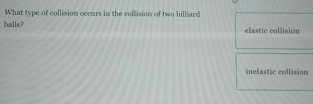 What type of collision occurs in the collision of two billiard
balls?
elastic collision
inelastic collision