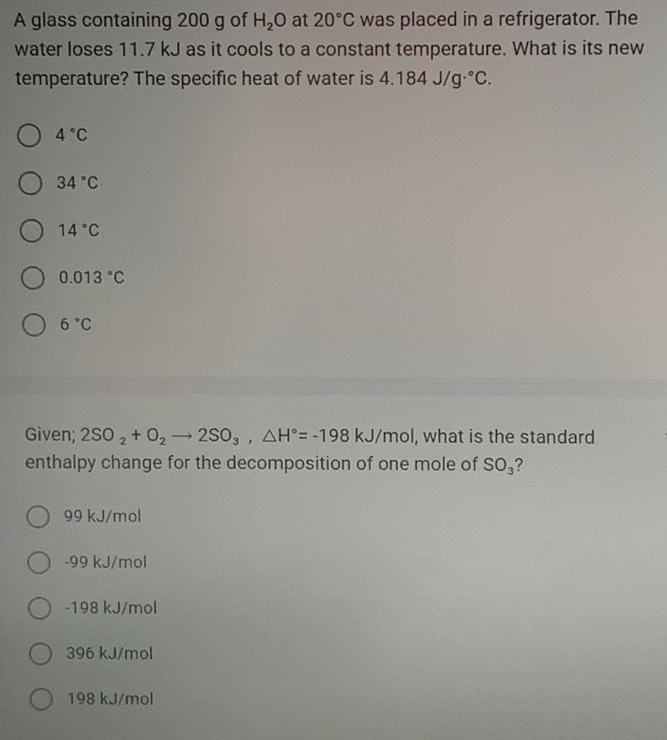 A glass containing 200 g of H_2O at 20°C was placed in a refrigerator. The
water loses 11.7 kJ as it cools to a constant temperature. What is its new
temperature? The specific heat of water is 4.184J/g·°C.
4°C
34°C
14°C
0.013°C
6°C
Given; 2SO_2+O_2to 2SO_3, △ H°=-198kJ/mol I, what is the standard
enthalpy change for the decomposition of one mole of SO_3 ?
99 kJ/mol
-99 kJ/mol
-198 kJ/mol
396 kJ/mol
198 kJ/mol