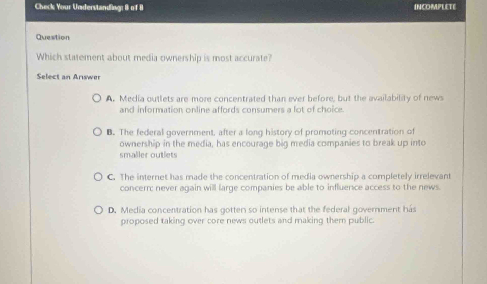 Check Your Understanding: 8 of 8 INCOMPLETE
Question
Which statement about media ownership is most accurate?
Select an Answer
A. Media outlets are more concentrated than ever before, but the availability of news
and information online affords consumers a lot of choice.
B. The federal government, after a long history of promoting concentration of
ownership in the media, has encourage big media companies to break up into
smaller outlets
C. The internet has made the concentration of media ownership a completely irrelevant
concern; never again will large companies be able to influence access to the news.
D. Media concentration has gotten so intense that the federal government has
proposed taking over core news outlets and making them public.