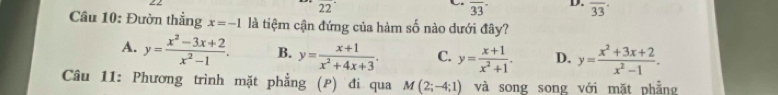 22°
overline (33)^- D. overline 33
Câu 10: Đườn thẳng x=-1 là tiệm cận đứng của hàm số nào dưới đây?
A. y= (x^2-3x+2)/x^2-1 . B. y= (x+1)/x^2+4x+3 . C. y= (x+1)/x^2+1 . D. y= (x^2+3x+2)/x^2-1 . 
Câu 11: Phương trình mặt phẳng (P) đi qua M(2;-4;1) và song song với mặt phẳng