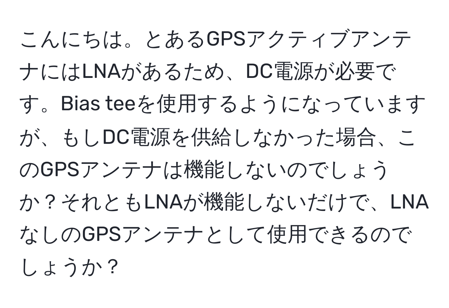 こんにちは。とあるGPSアクティブアンテナにはLNAがあるため、DC電源が必要です。Bias teeを使用するようになっていますが、もしDC電源を供給しなかった場合、このGPSアンテナは機能しないのでしょうか？それともLNAが機能しないだけで、LNAなしのGPSアンテナとして使用できるのでしょうか？