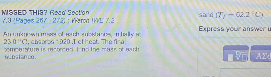 MISSED THIS? Read Section sand (T_f=62.2°C)
7.3 (Pages 267 - 272) ; Watch IWE 7.2 . 
Express your answer 
An unknown mass of each substance, initially at
23.0°C , absorbs 1920 J of heat. The final 
temperature is recorded. Find the mass of each
sqrt[□](□ )
substance. AΣφ