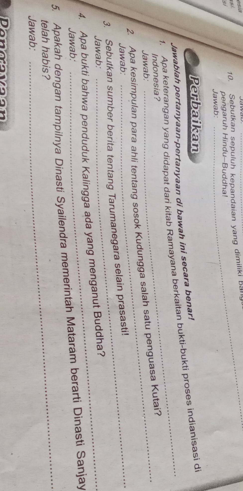 esia Jawad_ 
asi. 
10. Sebutkan sepuluh kepandaian yang dimiliki bar 
si 
pengaruh Hindu-Buddha! 
Jawab: 
Perbaikan 
Jawablah pertanyaan-pertanyaan di bawah ini secara benar! 
1. Apa keterangan yang didapat dari kitab Ramayana berkaitan bukti-bukti proses indianisasi di 
Indonesia? 
Jawab: 
2. Apa kesimpulan para ahli tentang sosok Kudungga salah satu penguasa Kutai? 
Jawab: 
3. Sebutkan sumber berita tentang Tarumanegara selain prasasti! 
Jawab: 
4. Apa bukti bahwa penduduk Kalingga ada yang menganut Buddha? 
Jawab: 
5. Apakah dengan tampilnya Dinasti Syailendra memerintah Mataram berarti Dinasti Sanjay 
telah habis? 
Jawab: 
_ 
Dongavaan