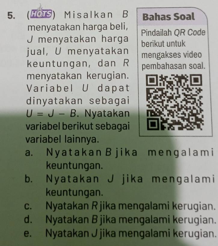 (HOTS) Misalkan B Bahas Soal
menyatakan harga beli, Pindailah QR Code
J menyatakan harga berikut untuk
jual, U menyatakan mengakses video
keuntungan, dan R pembahasan soal.
menyatakan kerugian.
Variabel U dapat
dinyatakan sebagai
U=J-B Nyatakan
variabel berikut sebagai
variabel lainnya.
a. N y a tak a n B j ik a me nɡal am i
keuntungan.
b. Nyatakan J jika mengalami
keuntungan.
c. Nyatakan R jika mengalami kerugian.
d. Nyatakan B jika mengalami kerugian.
e. Nyatakan J jika mengalami kerugian.