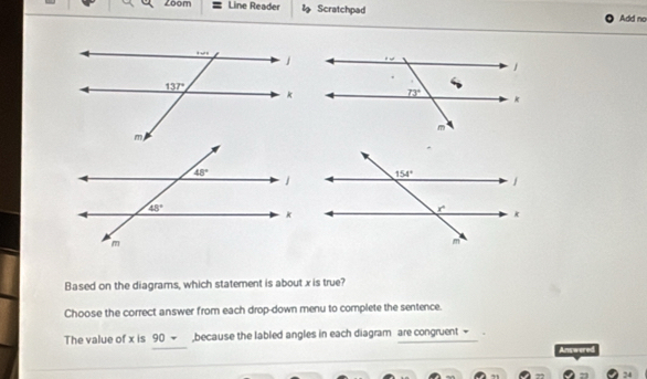 Zoom Line Reader  Scratchpad Add no
Based on the diagrams, which statement is about x is true?
Choose the correct answer from each drop-down menu to complete the sentence.
The value of x is 90 ~ ,because the labled angles in each diagram are congruent +
Answered
24