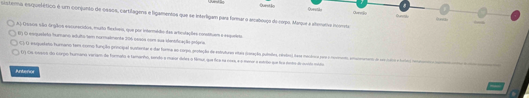 Questão Questão Questillo Questão
sistera esquelético é um conjunto de ossos, cartilagens e ligamentos que se interligam para formar o arcabouço do corpo. Marque a alternativa incorreta
Questilla Questão Qurpalc
A) Ossos são órgãos escurecidos, muito flexíveis, que por intermédio das articulações constituem o esqueleto.
B) O esqueleto humano adulto tem normalmente 206 ossos com sua identificação própria.
C) O esqueleto humano tem como função principal sustentar e dar forma ao corpo, proteção de estruturas vivas piarção oaãos corerbro), bas e emecânicicar o movimento, ammanzenamento de sais (cálco e fosiato), emasonítica supomes antea ea
D) Os ossos do corpo humano variam de formato e tamanho, sendo o maior deles o fêmur, que fica na coxa, e o menor o estribo que fica dentro do ouvido médio
Anterior