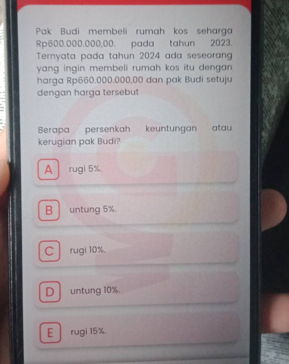 Pak Budi membeli rumah kos seharga
Rp600.000.000,00. pada tahun 2023.
Ternyata pada tahun 2024 ada seseoran
yang ingin membeli rumah kos itu dengan .
harga Rp660.000.000,00 dan pak Budi setuju
dengan harga tersebut
Berapa persenkah keuntungan atau
kerugian pak Budi?
A rugi 5%.
B untung 5%.
C rugi 10%.
D untung 10%.
E rugi 15%.