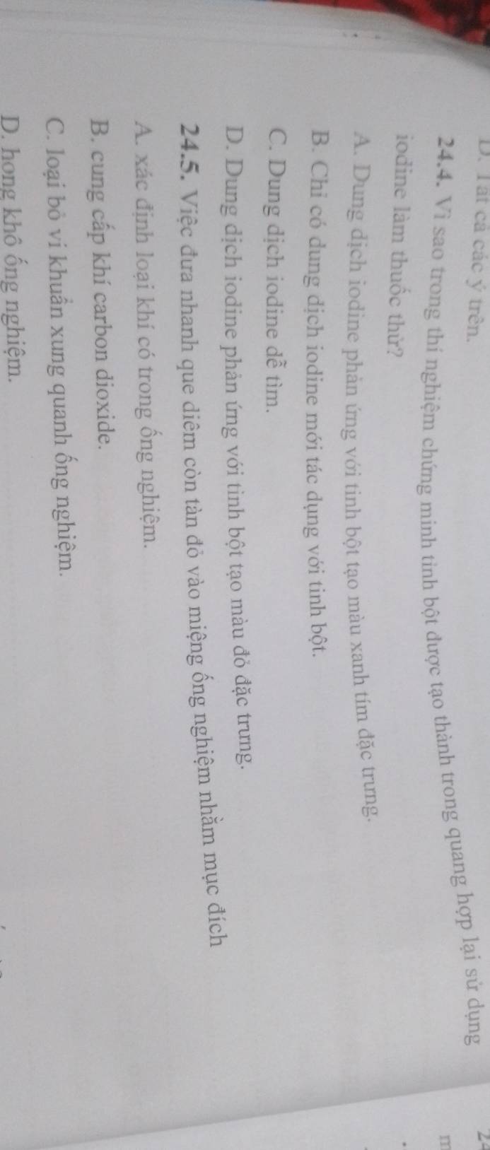 D. Tất cả các ý trên.
24.4. Vi sao trong thi nghiệm chứng minh tinh bột được tạo thành trong quang hợp lại sử dụng
2
m
iodine làm thuốc thử?
A. Dung dịch iodine phản ứng với tinh bột tạo màu xanh tím đặc trưng.
B. Chỉ có dung dịch iodine mới tác dụng với tinh bột.
C. Dung dịch iodine dễ tìm.
D. Dung dịch iodine phản ứng với tinh bột tạo màu đỏ đặc trưng.
24.5. Việc đưa nhanh que diêm còn tàn đỏ vào miệng ống nghiệm nhằm mục đích
A. xác định loại khí có trong ồng nghiệm.
B. cung cấp khí carbon dioxide.
C. loại bỏ vi khuẩn xung quanh ống nghiệm.
D. hong khô ống nghiệm.