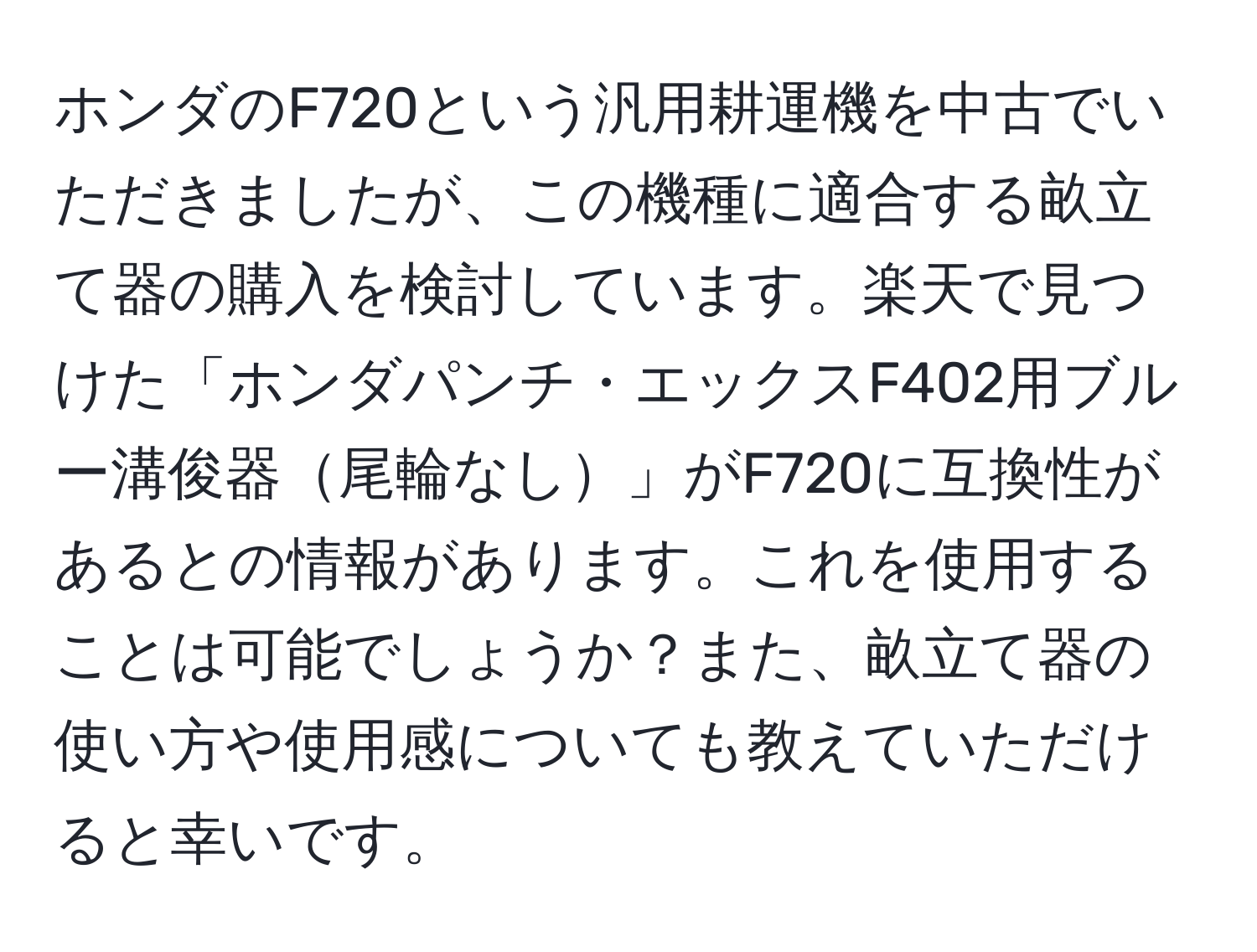 ホンダのF720という汎用耕運機を中古でいただきましたが、この機種に適合する畝立て器の購入を検討しています。楽天で見つけた「ホンダパンチ・エックスF402用ブルー溝俊器尾輪なし」がF720に互換性があるとの情報があります。これを使用することは可能でしょうか？また、畝立て器の使い方や使用感についても教えていただけると幸いです。