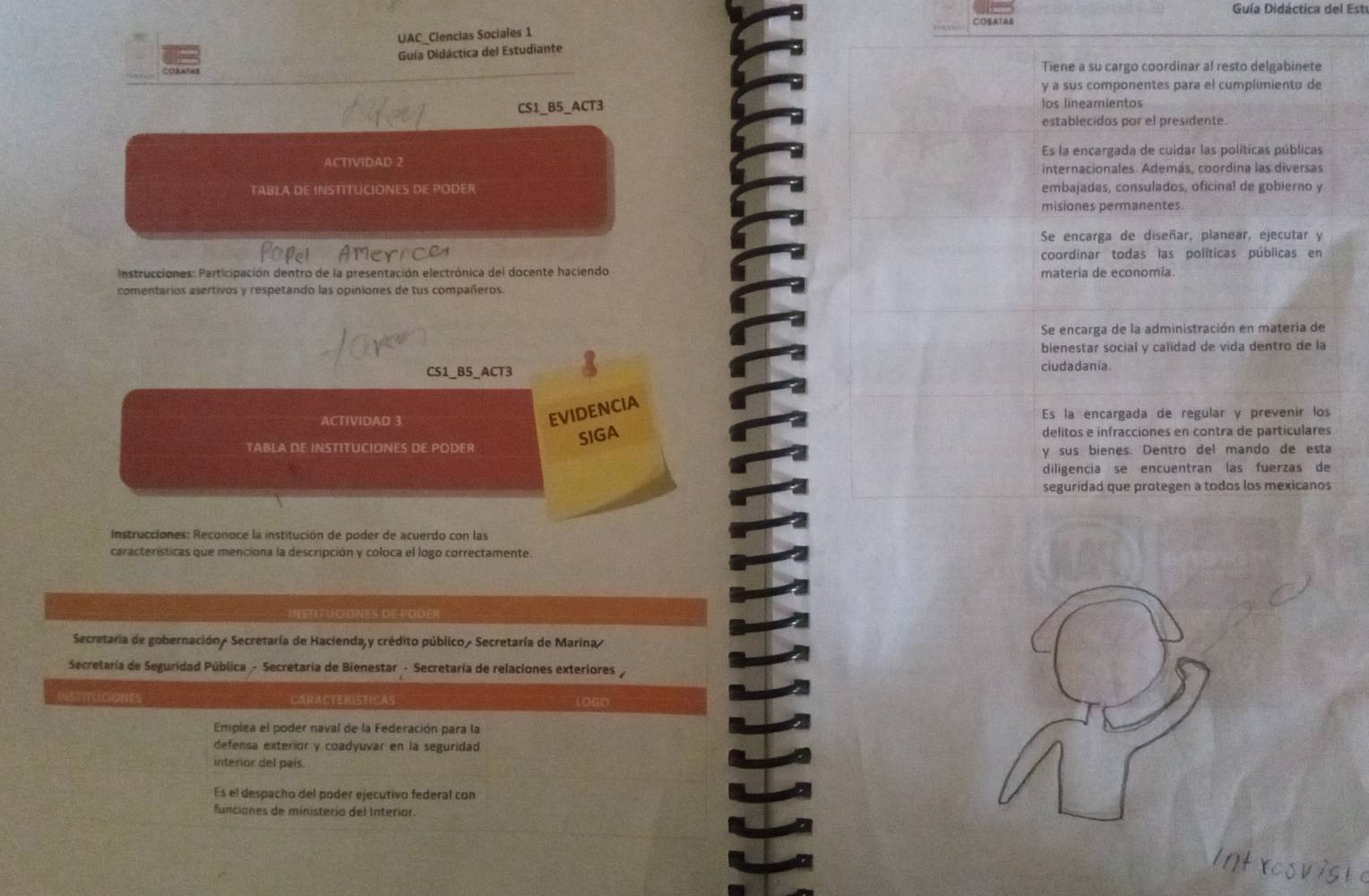 Guía Didáctica del Estu
CEATAB
UAC_Clencias Sociales 1
Guía Didáctica del Estudiante
Tiene a su cargo coordinar al resto delgabinete
y a sus componentes para el cumplimiento de
CS1_B5_ACT3 los lineamientos
establecidos por el presidente.
ACTIVIDAD 2 Es la encargada de culdar las políticas públicas
internacionales. Además, coordina las diversas
TABLA DE INSTITLCIONES DE PODER embajadas, consulados, oficinal de gobierno y
misiones permanentes.
Se encarga de diseñar, planear, ejecutar y
coordinar todas las políticas públicas en
Instrucciones: Participación dentro de la presentación electrónica del docente haciendo materia de economía.
comentarios asertivos y respetando las opiniones de tus compañeros.
Se encarga de la administración en materia de
bienestar social y calidad de vida dentro de la
CS1_BS_ACT3 ciudadanía
EVIDENCIA
ACTIVIDAD 3 Es la encargada de regular y prevenir los
SIGA
TABLA DE INSTITUCIONES DE PODER delitos e infracciones en contra de particulares
y sus bienes. Dentro del mando de esta
diligencia se encuentran las fuerzas de
seguridad que protegen a todos los mexicanos
Instrucciones: Reconoce la institución de poder de acuerdo con las
características que menciona la descripción y coloca el logo correctamente.
INSTITUCIONES DE PODER
Secretaria de gobernación/ Secretaría de Hacienda y crédito público Secretaría de Marina/
Secretaría de Seguridad Pública - Secretaría de Bienestar - Secretaría de relaciones exteriores 
INSTITUICIONES CARACTERISTICAS loge
Emplea el poder naval de la Federación para la
defensa exterior y coadyuvar en la seguridad
interior del país
Es el despacho del poder ejecutivo federal con
funciones de ministerio del Interior