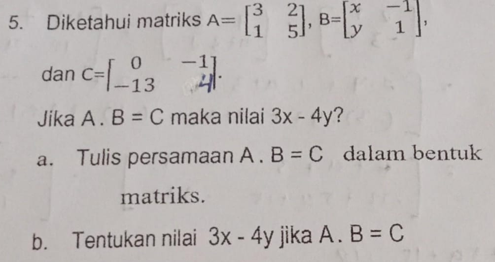 Diketahui matriks A=beginbmatrix 3&2 1&5endbmatrix , B=beginbmatrix x&-1 y&1endbmatrix , 
dan C=beginbmatrix 0&-1 -13&4endbmatrix. 
Jika A . B=C maka nilai 3x-4y ? 
a. Tulis persamaan A . B=C dalam bentuk 
matriks. 
b. Tentukan nilai 3x-4y jika A. B=C