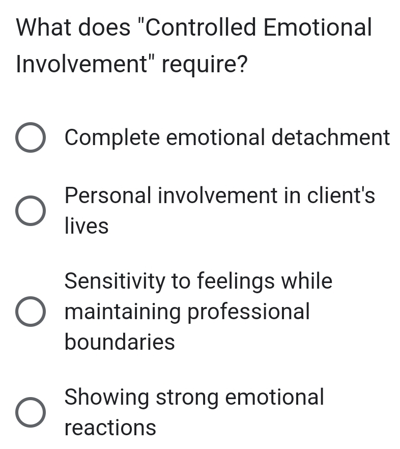 What does "Controlled Emotional
Involvement" require?
Complete emotional detachment
Personal involvement in client's
lives
Sensitivity to feelings while
maintaining professional
boundaries
Showing strong emotional
reactions