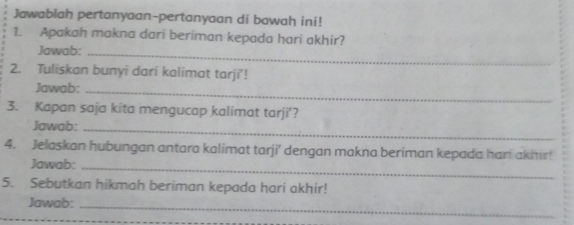 Jawablah pertanyaan-pertanyaan di bawah ini! 
1. Apakah makna dari beriman kepada hari akhir? 
Jawab:_ 
2. Tuliskan bunyî dari kalimat tarji'! 
Jawab:_ 
3. Kapan saja kita mengucap kalimat tarji'? 
Jawab:_ 
4. Jelaskan hubungan antara kalimat tarji’ dengan makna beriman kepada hari akhir! 
Jawab:_ 
5. Sebutkan hikmah beriman kepada hari akhir! 
Jawab:_