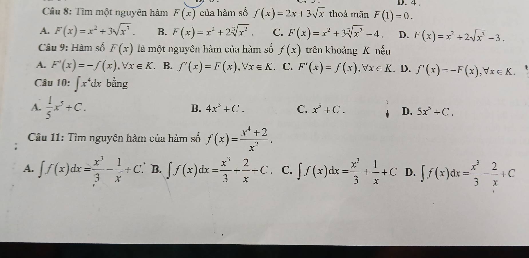 4 .
Câu 8: Tìm một nguyên hàm F(x) của hàm số f(x)=2x+3sqrt(x) thoả mãn F(1)=0.
A. F(x)=x^2+3sqrt(x^3). B. F(x)=x^2+2sqrt[3](x^2). C. F(x)=x^2+3sqrt[3](x^2)-4. D. F(x)=x^2+2sqrt(x^3)-3. 
Câu 9: Hàm số F(x) là một nguyên hàm của hàm số f(x) trên khoảng K nếu
A. F'(x)=-f(x), forall x∈ K. B. f'(x)=F(x), forall x∈ K. C. F'(x)=f(x), forall x∈ K. . D. f'(x)=-F(x), forall x∈ K. 
Câu 1 0:∈t x^4dx bằng
A.  1/5 x^5+C.
B. 4x^3+C. C. x^5+C. D. 5x^5+C. 
Câu 11: Tìm nguyên hàm của hàm số f(x)= (x^4+2)/x^2 .
A. ∈t f(x)dx= x^3/3 - 1/x +C. B. ∈t f(x)dx= x^3/3 + 2/x +C. C. ∈t f(x)dx= x^3/3 + 1/x +C D. ∈t f(x)dx= x^3/3 - 2/x +C