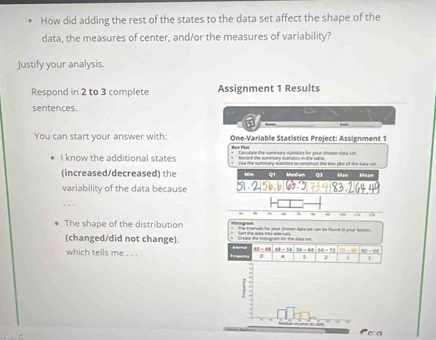 How did adding the rest of the states to the data set affect the shape of the 
data, the measures of center, and/or the measures of variability? 
Justify your analysis. 
Respond in 2 to 3 complete Assignment 1 Results 
sentences. 
— _thee_ 
You can start your answer with: One-Variable Statistics Project: Assignment 1 
Bax Plot 
Caiculate the summary statistics for your chosen data set 
Record the summary statistics in the table. 
I know the additional states Use the summary statistics to construct the box plot of the data set. 
(increased/decreased) the Min Q1 Median Q3 Max Mean 
variability of the data because 
_ 
. 
The shape of the distribution Histogram The intervals for your chosen data set can be found in your lesson. 
Sort the data into intervais 
(changed/did not change), Create the histogram for the data set. 
Interal 40-48 48-56 56-64 64-72 72-80 80-83
which tells me . . . Frequency 0 4 5 2 3 1