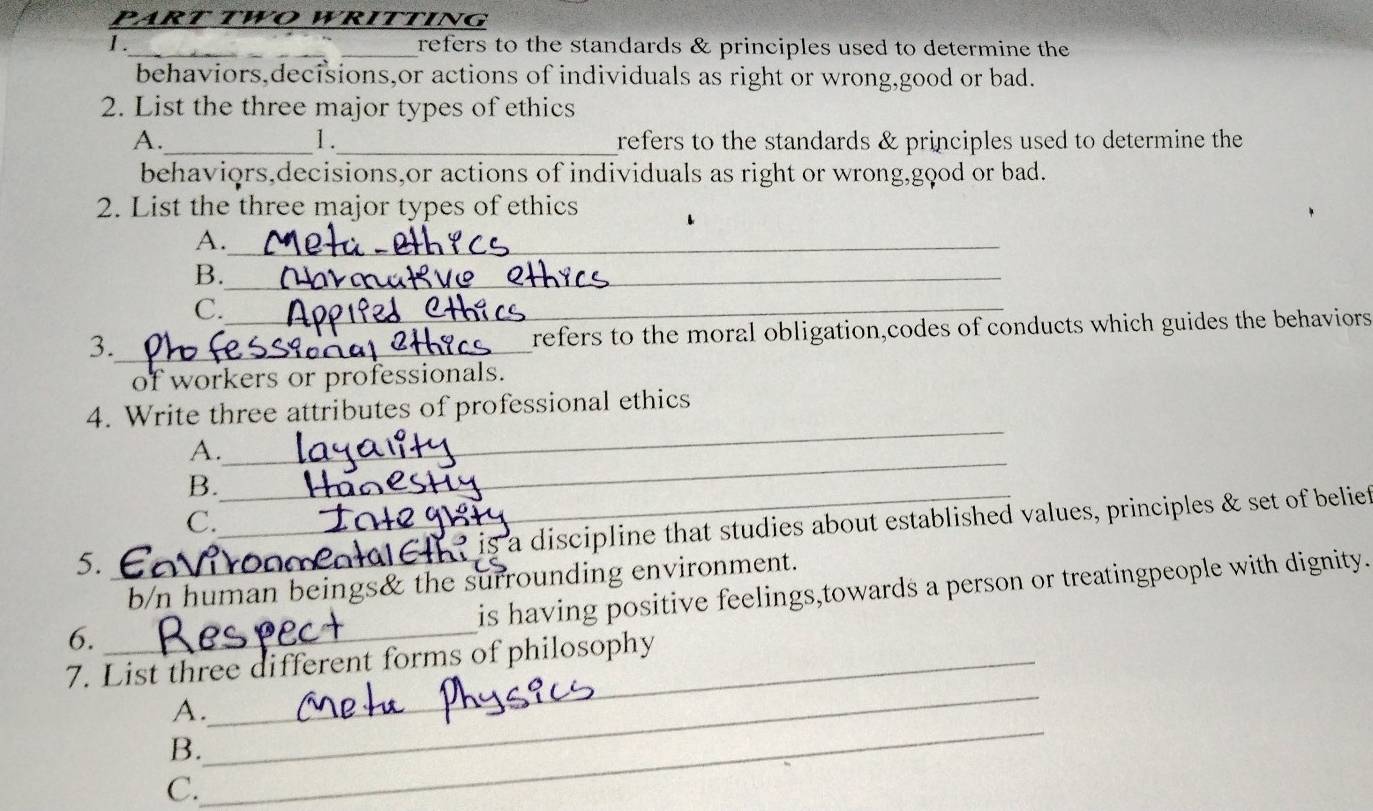 PART TWO WRİTTING
1._ refers to the standards & principles used to determine the
behaviors,decisions,or actions of individuals as right or wrong,good or bad.
2. List the three major types of ethics
A._ _refers to the standards & principles used to determine the
1.
behaviqrs,decisions,or actions of individuals as right or wrong,gqod or bad.
2. List the three major types of ethics
A._
B._
C._
3._ refers to the moral obligation,codes of conducts which guides the behaviors 
of workers or professionals.
_
4. Write three attributes of professional ethics
_
A.
B._
C.
is a discipline that studies about established values, principles & set of belief
5._
b/n human beings& the surrounding environment.
is having positive feelings,towards a person or treatingpeople with dignity.
6._
_
7. List three different forms of philosophy
_
A.
B.
C.