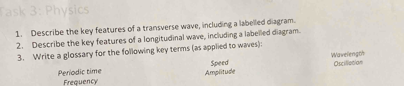 Physics 
1. Describe the key features of a transverse wave, including a labelled diagram. 
2. Describe the key features of a longitudinal wave, including a labelled diagram. 
3. Write a glossary for the following key terms (as applied to waves): 
Periodic time Speed Wavelength Oscillation 
Amplitude 
Frequency