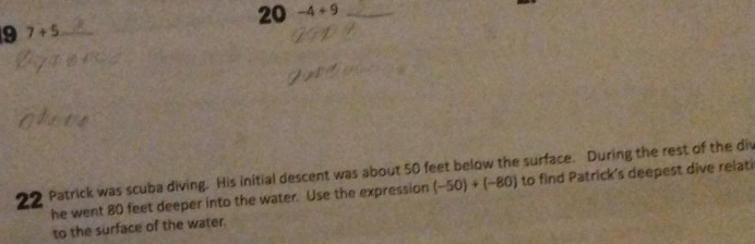 20 -4+9 _ 
9 7+5 _ 
22 Patrick was scuba diving. His initial descent was about 50 feet below the surface. During the rest of the div to find Patrick's deepest dive relati 
he went 80 feet deeper into the water. Use the expression (-50)+(-80)
to the surface of the water.