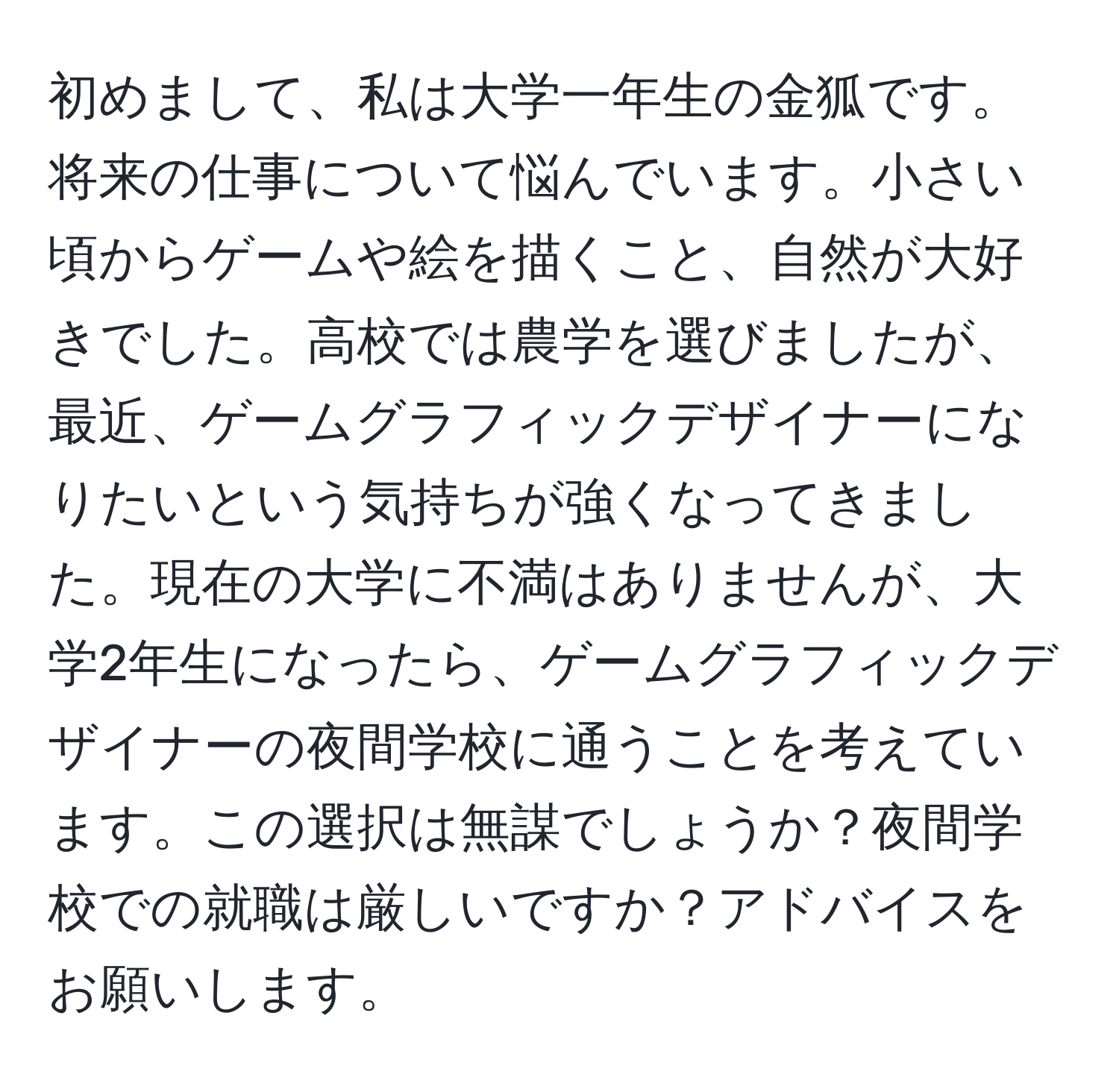 初めまして、私は大学一年生の金狐です。将来の仕事について悩んでいます。小さい頃からゲームや絵を描くこと、自然が大好きでした。高校では農学を選びましたが、最近、ゲームグラフィックデザイナーになりたいという気持ちが強くなってきました。現在の大学に不満はありませんが、大学2年生になったら、ゲームグラフィックデザイナーの夜間学校に通うことを考えています。この選択は無謀でしょうか？夜間学校での就職は厳しいですか？アドバイスをお願いします。