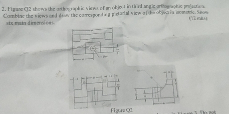 Figure Q2 shows the orthographic views of an object in third angle orthographic projection. 
Combine the views and draw the corresponding pictorial view of the object in isometric. Show (12 mks) 
six main dimensions. 
T 
Figure Q2 mre 3 Do n