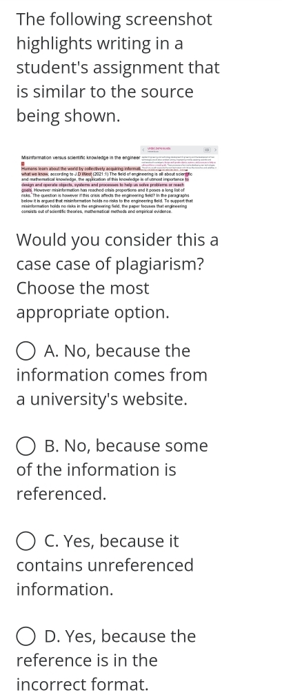 The following screenshot
highlights writing in a
student's assignment that
is similar to the source
being shown.
Humans leam about the world by collectively acquiring informati.
and mathematical knowledge, the application of this knowfedge is of utmost importance to
risks. The question is however if this crisis affects the engineering feld? In the paragraphs
below it is aaued that misinfarmetion belds go risks to the engineering field. To suppert that
misinformation holds no risks in the engineering field, the paper focuses that engineering
consists out of sciensific theories, mathematical methods and empirical evidence.
Would you consider this a
case case of plagiarism?
Choose the most
appropriate option.
A. No, because the
information comes from
a university's website.
B. No, because some
of the information is
referenced.
C. Yes, because it
contains unreferenced
information.
D. Yes, because the
reference is in the
incorrect format.