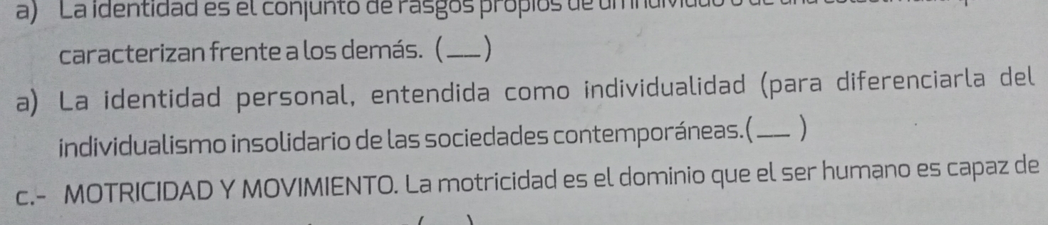 La identidad es el conjunto de rasgos própios de umnur 
caracterizan frente a los demás. (_ 
a) La identidad personal, entendida como individualidad (para diferenciarla del 
individualismo insolidario de las sociedades contemporáneas.( _) 
c.- MOTRICIDAD Y MOVIMIENTO. La motricidad es el dominio que el ser humano es capaz de