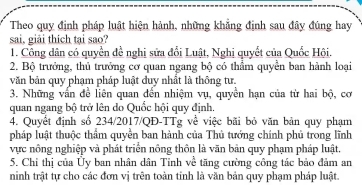 Theo quy định pháp luật hiện hành, những khẳng định sau đây đúng hay
sai, giải thich tại sao?
1. Công dân có quyền đề nghi sửa đổi Luật, Nghi quyết của Quốc Hội.
2. Bộ trưởng, thủ trưởng cơ quan ngang bộ có thầm quyền ban hành loại
văn bản quy phạm pháp luật đuy nhất là thông tư.
3. Những vấn đề liên quan đến nhiệm vụ, quyền hạn của từ hai bộ, cơ
quan ngang bộ trở lên do Quốc hội quy định,
4. Quyết định số 234/2017/QĐ-TTg về việc bãi bỏ văn bản quy phạm
pháp luật thuộc thầm quyền ban hành của Thủ tướng chính phủ trong lĩnh
vực nông nghiệp và phát triển nông thôn là văn bản quy phạm pháp luật.
5. Chi thị của Ủy ban nhân dân Tỉnh về tăng cường công tác bảo đảm an
ninh trật tự cho các đơn vị trên toàn tinh là văn bản quy phạm pháp luật.