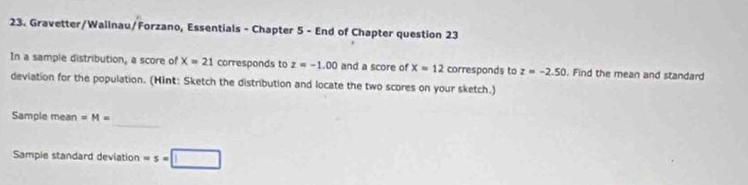 Gravetter/Wallnau/Forzano, Essentials - Chapter 5 - End of Chapter question 23 
In a sample distribution, a score of X=21 corresponds to z=-1.00 and a score of x=12 corresponds to z=-2.50. Find the mean and standard 
deviation for the population. (Hint: Sketch the distribution and locate the two scores on your sketch.) 
_ 
Sample mean =M=
Sampie standard deviation ws=□