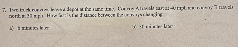 Two truck convoys leave a depot at the same time. Convoy A travels east at 40 mph and convoy B travels 
north at 30 mph. How fast is the distance between the convoys changing 
a) 6 minutes later b) 30 minutes later