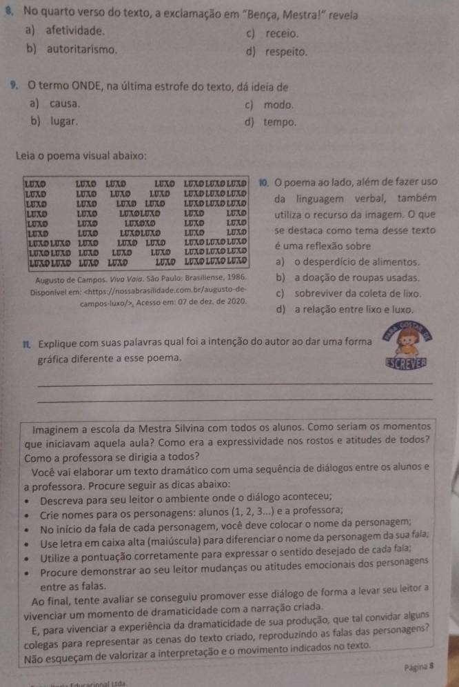 No quarto verso do texto, a exciamação em "Bença, Mestra!" revela
a) afetividade. c) receio.
b) autoritarismo. d) respeito.
9 O termo ONDE, na última estrofe do texto, dá ideia de
a) causa. c) modo.
b) lugar. d) tempo.
Leia o poema visual abaixo:
O poema ao lado, além de fazer uso
da linguagem verbal, também
utiliza o recurso da imagem. O que
se destaca como tema desse texto
é uma reflexão sobre
a) o desperdício de alimentos.
Augusto de Campos. Vivo Voío. São Paulo: Brasiliense, 1986. b) a doação de roupas usadas.
Disponível em: c) sobreviver da coleta de lixo.
campos-luxo/>, Acesso em: 07 de dez. de 2020. d) a relação entre lixo e luxo.
Explique com suas palavras qual foi a intenção do autor ao dar uma forma
gráfica diferente a esse poema.
_
_
_
_
Imaginem a escola da Mestra Silvina com todos os alunos. Como seriam os momentos
que iniciavam aquela aula? Como era a expressividade nos rostos e atitudes de todos?
Como a professora se dirigia a todos?
Você vai elaborar um texto dramático com uma sequência de diálogos entre os alunos e
a professora. Procure seguir as dicas abaixo:
Descreva para seu leitor o ambiente onde o diálogo aconteceu;
Crie nomes para os personagens: alunos (1, 2, 3...) e a professora;
No início da fala de cada personagem, você deve colocar o nome da personagem;
Use letra em caixa alta (maiúscula) para diferenciar o nome da personagem da sua fala;
Utilize a pontuação corretamente para expressar o sentido desejado de cada fala;
Procure demonstrar ao seu leitor mudanças ou atitudes emocionais dos personagens
entre as falas.
Ao final, tente avaliar se conseguiu promover esse diálogo de forma a levar seu leitor a
vivenciar um momento de dramaticidade com a narração criada.
E, para vivenciar a experiência da dramaticidade de sua produção, que tal convidar alguns
colegas para representar as cenas do texto criado, reproduzindo as falas das personagens?
Não esqueçam de valorizar a interpretação e o movimento indicados no texto.
Página 8
ducacional Ltda