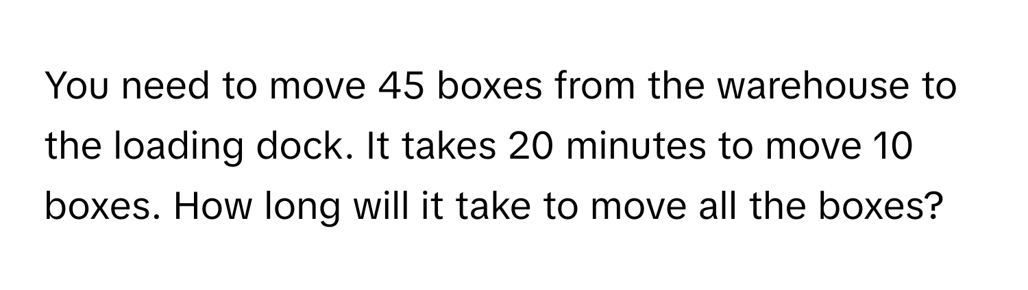 You need to move 45 boxes from the warehouse to the loading dock. It takes 20 minutes to move 10 boxes. How long will it take to move all the boxes?