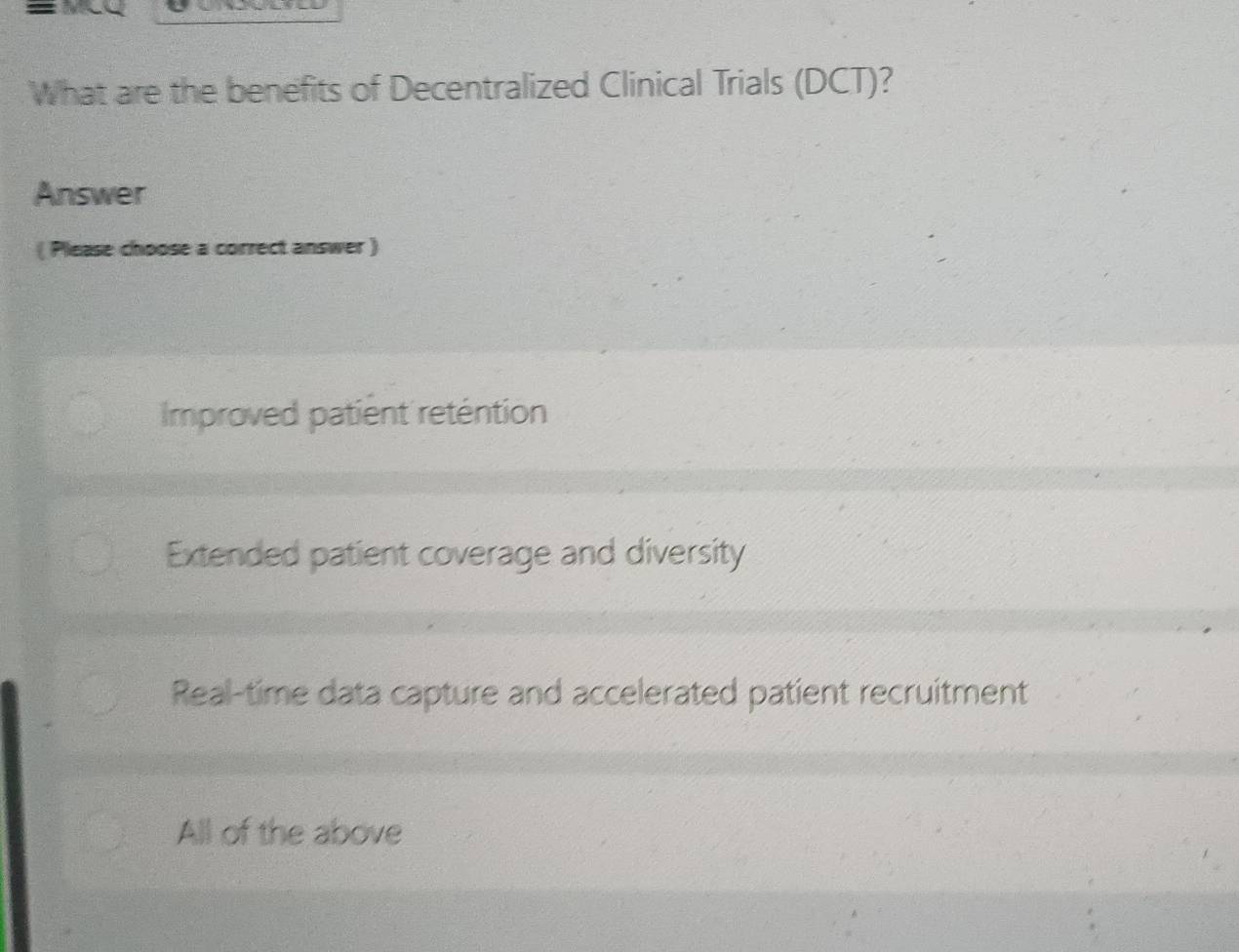 What are the benefits of Decentralized Clinical Trials (DCT)?
Answer
( Please choose a correct answer )
Improved patient reténtion
Extended patient coverage and diversity
Real-time data capture and accelerated patient recruitment
All of the above