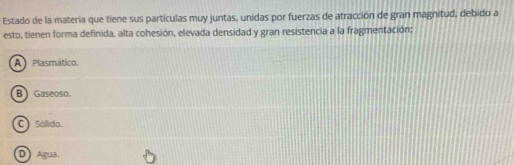 Estado de la materia que tiene sus partículas muy juntas, unidas por fuerzas de atracción de gran magnitud, debido a
esto, tienen forma definida, alta cohesión, elevada densidad y gran resistencia a la fragmentación;
A Plasmático.
B) Gaseoso.
C)Sólido.
D Agua,