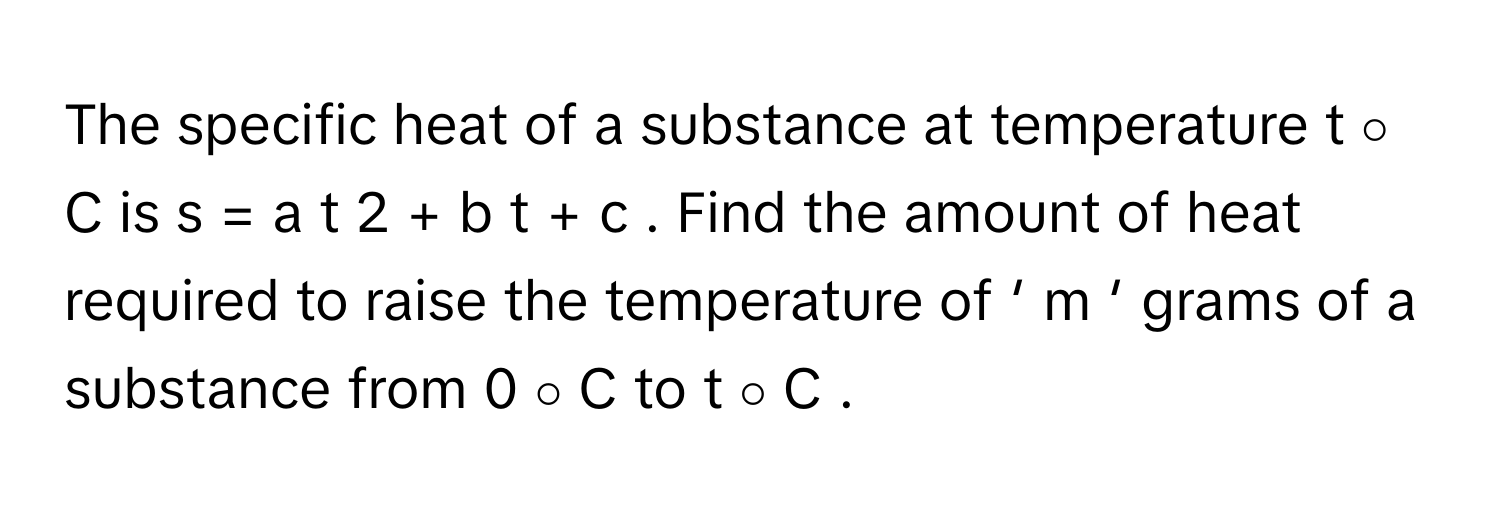 The specific heat of a substance at temperature t   ∘      C      is s  =  a  t   2      +  b  t  +  c     . Find the amount of heat required to raise the temperature of   ′    m   ′        grams of a substance from 0   ∘      C      to t   ∘      C     .