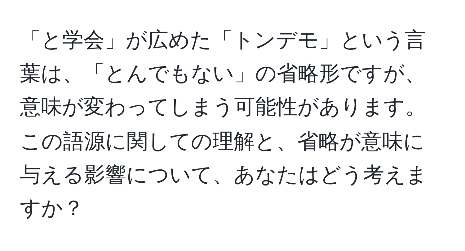 「と学会」が広めた「トンデモ」という言葉は、「とんでもない」の省略形ですが、意味が変わってしまう可能性があります。この語源に関しての理解と、省略が意味に与える影響について、あなたはどう考えますか？