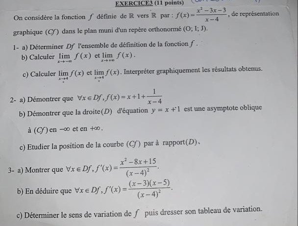 On considère la fonction ƒ définie de R vers R par : f(x)= (x^2-3x-3)/x-4  , de représentation 
graphique (Cf) dans le plan muni d'un repère orthonormé (O;I;J). 
1- a) Déterminer Df l'ensemble de définition de la fonction f. 
b) Calculer limlimits _xto -∈fty f(x) et limlimits _xto +∈fty f(x). 
c) Calculer limlimits _xto 4f(x) et limlimits _xto 4f(x). Interpréter graphiquement les résultats obtenus. 
2- a) Démontrer que forall x∈ Df, f(x)=x+1+ 1/x-4 
b) Démontrer que la droite(D) d'équation y=x+1 est une asymptote oblique 
à (Cf) en -∞ et en +∞. 
c) Etudier la position de la courbe (Cf) par à rapport(D)、 
3- a) Montrer que forall x∈ Df, f'(x)=frac x^2-8x+15(x-4)^2. 
b) En déduire que forall x∈ Df, f'(x)=frac (x-3)(x-5)(x-4)^2. 
c) Déterminer le sens de variation de f puis dresser son tableau de variation.