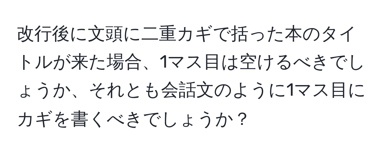 改行後に文頭に二重カギで括った本のタイトルが来た場合、1マス目は空けるべきでしょうか、それとも会話文のように1マス目にカギを書くべきでしょうか？