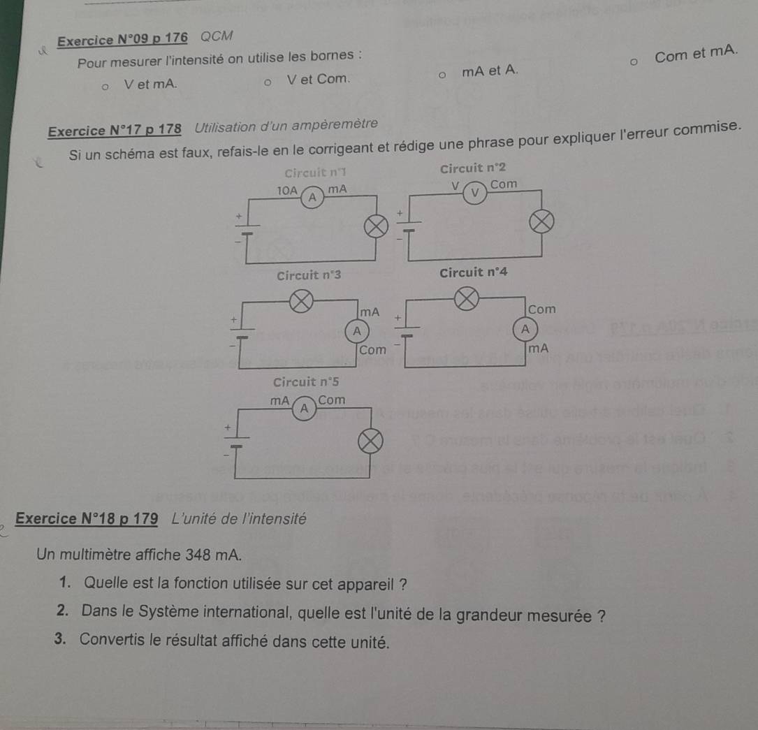 Exercice N° 09 p 176 QCM
Pour mesurer l'intensité on utilise les bornes :
Com et mA.
○ V et mA. O V et Com. 。 mA et A.
Exercice N° 17 p 178 Utilisation d'un ampèremètre
Si un schéma est faux, refais-le en le corrigeant et rédige une phrase pour expliquer l'erreur commise.
Circuit n°1 Circuit n°2
10A A
mA
v Com
+
+
Circuit n°3 Circuit n°4
Circuit n°5
Exercice N° 8 p 179 L'unité de l'intensité
Un multimètre affiche 348 mA.
1. Quelle est la fonction utilisée sur cet appareil ?
2. Dans le Système international, quelle est l'unité de la grandeur mesurée ?
3. Convertis le résultat affiché dans cette unité.