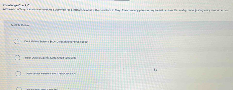 Knowledge Check 01
At the end of May, a company receives a utility bill for $500 associated with operations in May. The company plans to pay the bill on June 10. In May, the adjusting entry is recorded as:
Multiple Choice
Debit Utilities Expense $500, Credit Utilities Payable $500
Debit Utilities Expense $500, Credit Cash $500
Debit Utilities Payable $500, Credit Cash $500