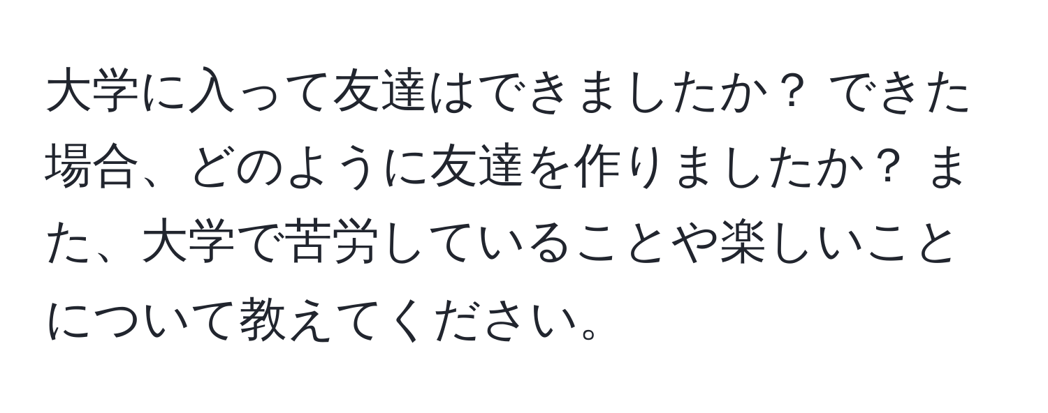 大学に入って友達はできましたか？ できた場合、どのように友達を作りましたか？ また、大学で苦労していることや楽しいことについて教えてください。