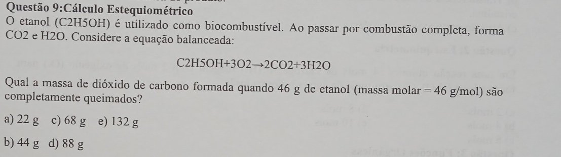 Cálculo Estequiométrico
O etanol (C2H5OH) é utilizado como biocombustível. Ao passar por combustão completa, forma
CO2 e H2O. Considere a equação balanceada:
C2H5OH+3O2to 2CO2+3H2O
Qual a massa de dióxido de carbono formada quando 46 g de etanol (massa molar =46g/mol)sio
completamente queimados?
a) 22 g c) 68 g e) 132 g
b) 44 g d) 88 g