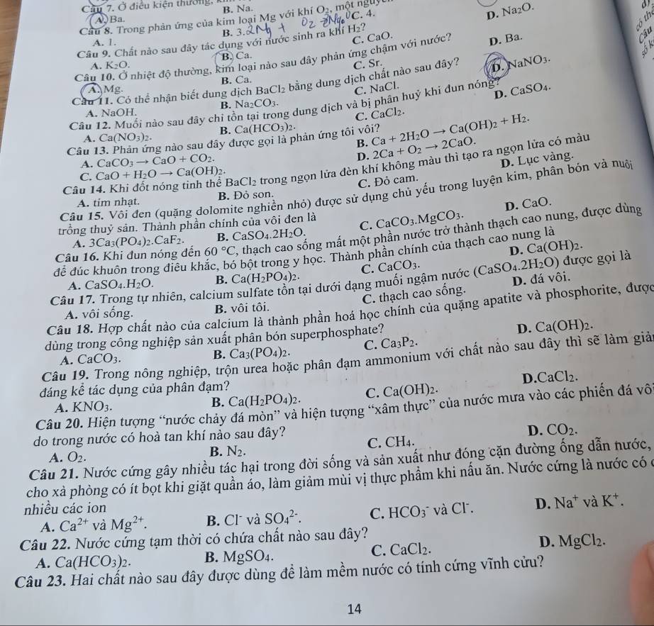 Cầu 7. Ở điều kiện thưởng, ki
C. 4. D. Na_2O.
A)Ba B. Na.
Câu 8. Trong phản ứng của kim loại Mg với khí O_2 một nguyt
B. 3.
C. CaO.
Câu 9. Chất nảo sau đây tác dụng với nước sinh ra khí H_2 ?
A. 1.
Câu 10. Ở nhiệt độ thường, kim loại nào sau đây phản ứng chậm với nước? D. Ba.
A. K_2O. B. Ca.
C. Sr.
Cầu 11. Có thể nhận biết dung dịch BaCl_2 bằng dung dịch chất nào sau đây? D. NaNO_3.
A Mg. B. Ca.
C. NaCl
D.
Câu 12. Muối nào sau đây chi tồn ta ng dung dịch và bị phân huỷ khi đun nóng? CaSO_4.
A. NaOH. B. Na₂ CO_3.
C. CaCl_2.
A. Ca(NO_3)_2. B. Ca(HCO_3)_2.
B.
Câu 1 ng nào sau đây được gọi là phản ứng tôi vôi? Ca+2H_2Oto Ca(OH)_2+H_2. 2Ca+O_2to 2CaO.
A. CaCO_3to CaO+CO_2.
D.
Câu 14. Khi đốt nóng tinh thể BaCl_2 trong ngọn lửa đèn khí không màu thì tạo ra ngọn lửa có màu
C. CaO+H_2Oto Ca(OH)_2.
C. Đỏ cam. D. Lục vàng.
Câu 15. Với đen (quặng dolomite nghiền nhỏ) được sử dụng chủ yếu trong luyện kim, phân bón và nuội
A. tim nhạt. B. Đỏ son.
trồng thuỷ sản. Thành phần chính của vôi đen là CaCO_3.MgCO_3. D. CaO.
A. 3Ca_3(PO_4)_2.CaF_2. B. CaSO_4.2H_2O. C.
Câu 16. Khi đun nóng đến 60°C , thạch cao sống mất một phần nước trở thành thạch cao nung, được dùng
D. Ca(OH)_2.
để đúc khuôn trong điêu kh bột trong y học. Thành phần chính của thạch cao nung là
A. CaSO_4.H_2O. B. Ca(H_2PO_4)_2. C. CaCO_3.
Câu 17. Trong tự nhiên, calcium sulfate tồn tại dưới dạng muối ngậm nước ( (CaSO_4.2H_2O) D. đá vôi. được gọi là
C. thạch cao sống.
Câu 18. Hợp chất nào của calcium là thành phần hoá học chính của quặng apatite và phosphorite, được
A. vôi shat Ong. B. vôi tôi.
dùng trong công nghiệp sản xuất phân bón superphosphate?
D. Ca(OH)_2.
A. CaCO_3. B. Ca_3(PO_4)_2. C. Ca_3P_2.
Câu 19. Trong nông nghiệp, trò c phân đạm ammonium với chất nào sau đây thì sẽ làm giả
đáng kể tác dụng của phân đạm? D. CaCl_2.
B. Ca(H_2PO_4)_2. C. Ca(OH)_2.
Câu 20. Hiện tượng “nước chảy đá mòn” và hiện tượng “xâm thực” của nước mưa vào các phiến đá vô
A. KNO_3.
do trong nước có hoà tan khí nào sau đây?
D. CO_2.
C. CH_4.
A. O_2.
B. N_2.
Câu 21. Nước cứng gây nhiều tác hại trong đời sống và sản xuất như đóng cặn đường ống dẫn nước,
cho xà phòng có ít bọt khi giặt quần áo, làm giảm mùi vị thực phầm khi nấu ăn. Nước cứng là nước có ở
nhiều các ion và Cl. D. Na^+ và K^+.
A. Ca^(2+) và Mg^(2+). B. Cl và SO_4^((2-). C. HCO_3^-
Câu 22. Nước cứng tạm thời có chứa chất nào sau đây?
A. Ca(HCO_3))_2.
B. MgSO_4.
C. CaCl_2.
D. MgCl_2.
Câu 23. Hai chất nào sau đây được dùng để làm mềm nước có tính cứng vĩnh cửu?
14