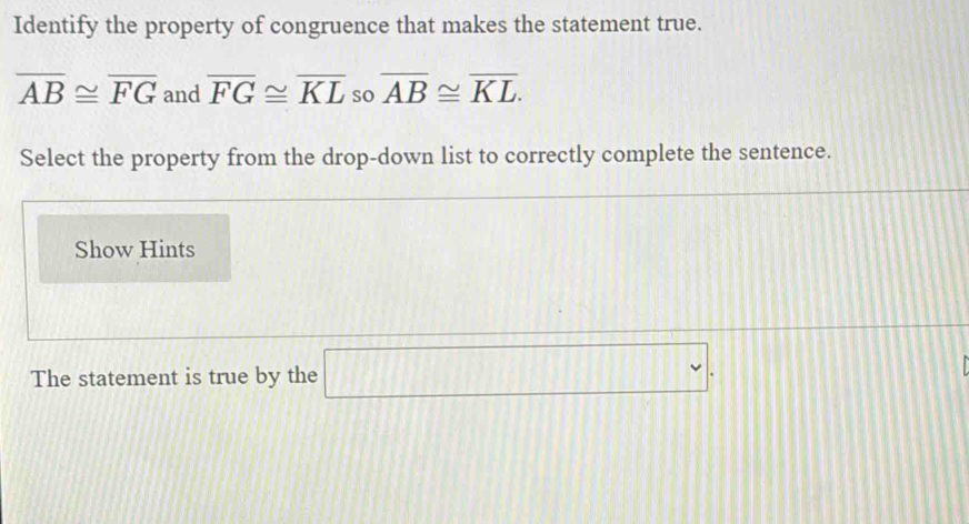 Identify the property of congruence that makes the statement true.
overline AB≌ overline FG and overline FG≌ overline KL so overline AB≌ overline KL. 
Select the property from the drop-down list to correctly complete the sentence. 
Show Hints 
The statement is true by the □.